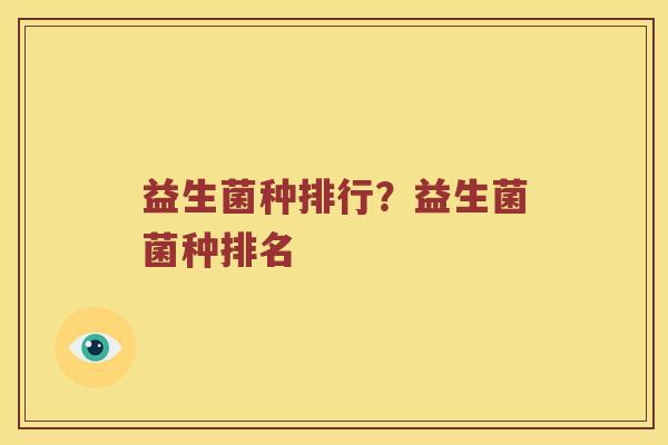 益生菌种排行?益生菌菌种排名 益生菌种排行?益生菌菌种排名