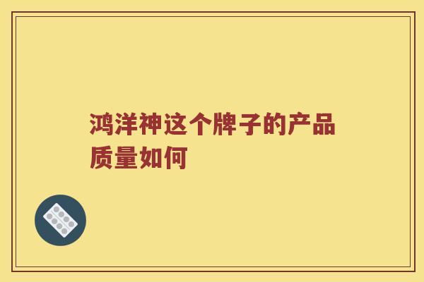 鸿洋神这个牌子的产品质量如何