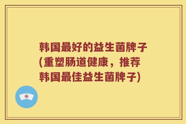 韩国最好的益生菌牌子(重塑肠道健康，推荐韩国最佳益生菌牌子)