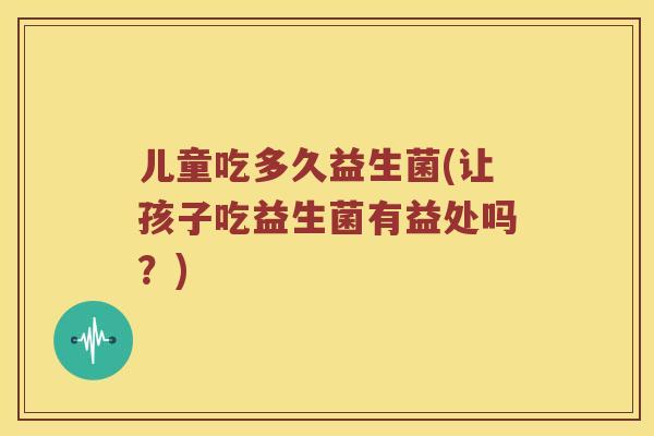 儿童吃多久益生菌(让孩子吃益生菌有益处吗？)