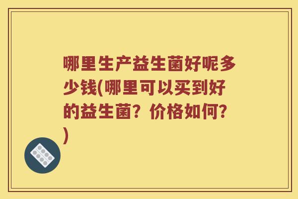 哪里生产益生菌好呢多少钱(哪里可以买到好的益生菌?价格如何?) 哪里生产益生菌好呢多少钱(哪里可以买到好的益生菌?价格如何?)
