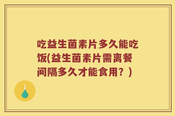 吃益生菌素片多久能吃饭(益生菌素片需离餐间隔多久才能食用？)