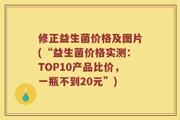 修正益生菌价格及图片(“益生菌价格实测：TOP10产品比价，一瓶不到20元”)