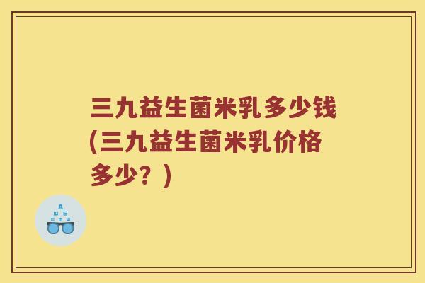 三九益生菌米乳多少钱(三九益生菌米乳价格多少？)