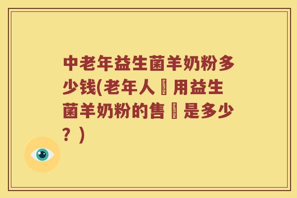 中老年益生菌羊奶粉多少钱(老年人專用益生菌羊奶粉的售價是多少？)