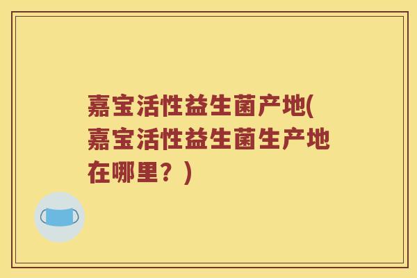 嘉宝活性益生菌产地(嘉宝活性益生菌生产地在哪里？)