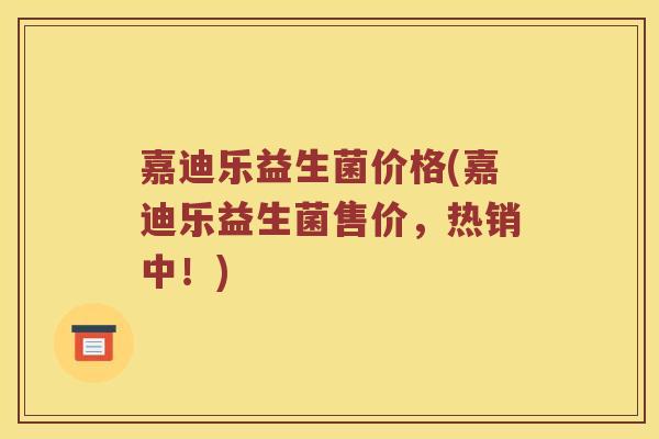 嘉迪乐益生菌价格(嘉迪乐益生菌售价,热销中!) 嘉迪乐益生菌价格(嘉迪乐益生菌售价,热销中!)
