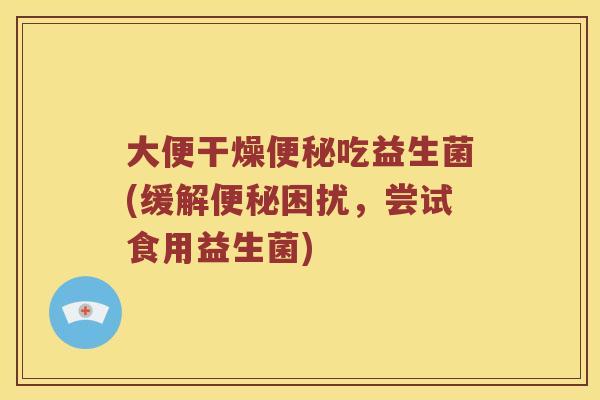 大便干燥便秘吃益生菌(缓解便秘困扰，尝试食用益生菌)