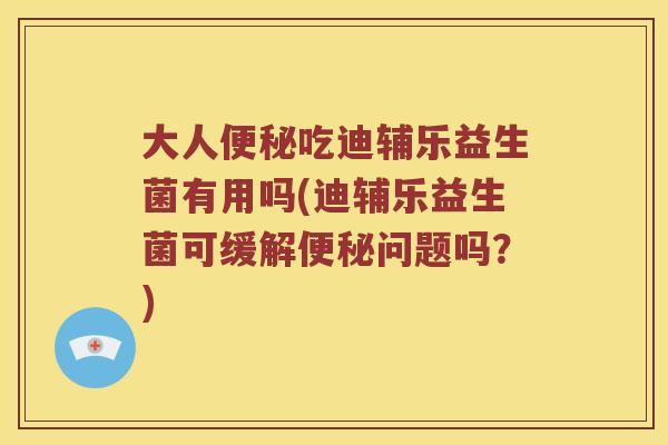 大人便秘吃迪辅乐益生菌有用吗(迪辅乐益生菌可缓解便秘问题吗？)