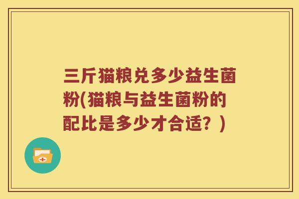 三斤猫粮兑多少益生菌粉(猫粮与益生菌粉的配比是多少才合适？)