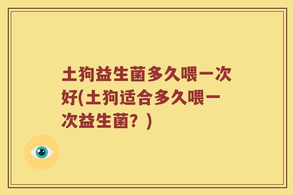 土狗益生菌多久喂一次好(土狗适合多久喂一次益生菌？)