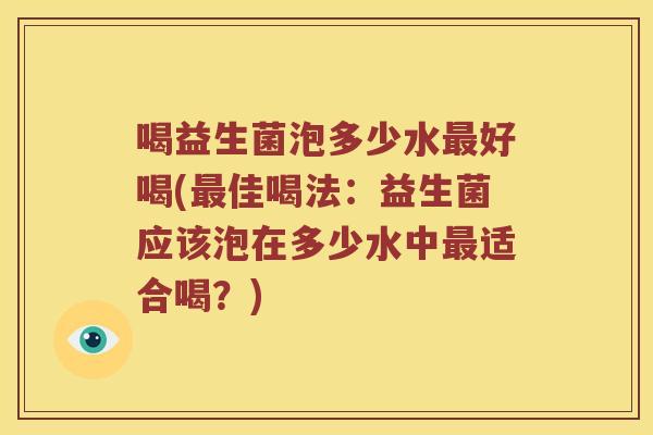 喝益生菌泡多少水好喝(佳喝法:益生菌应该泡在多少水中适合喝?) 喝益生菌泡多少水好喝(佳喝法:益生菌应该泡在多少水中适合喝?)