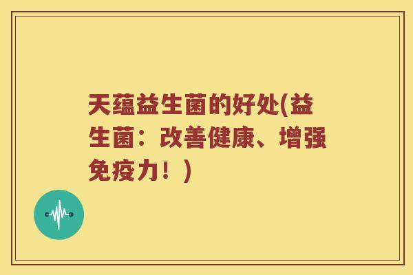天蕴益生菌的好处(益生菌：改善健康、增强免疫力！)