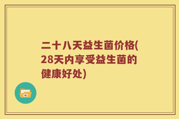 二十八天益生菌价格(28天内享受益生菌的健康好处) 二十八天益生菌价格(28天内享受益生菌的健康好处)