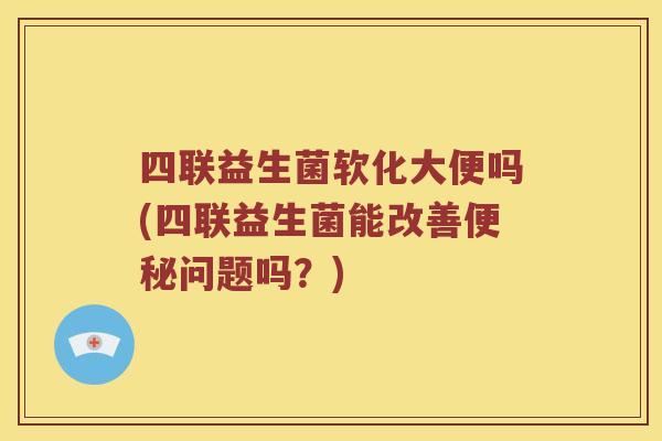 四联益生菌软化大便吗(四联益生菌能改善便秘问题吗？)