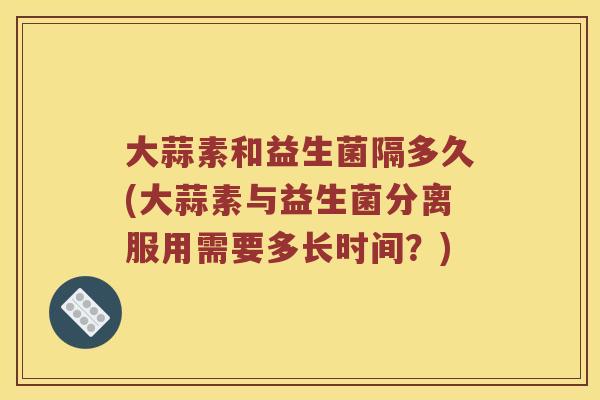 大蒜素和益生菌隔多久(大蒜素与益生菌分离服用需要多长时间？)