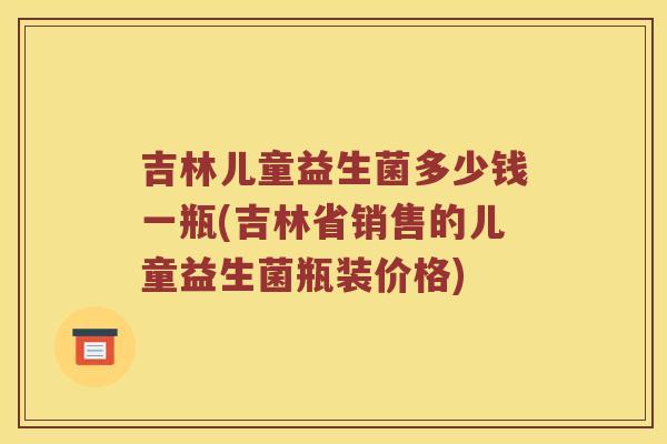 吉林儿童益生菌多少钱一瓶(吉林省销售的儿童益生菌瓶装价格)