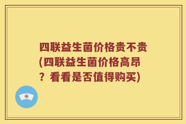 四联益生菌价格贵不贵(四联益生菌价格高昂？看看是否值得购买)