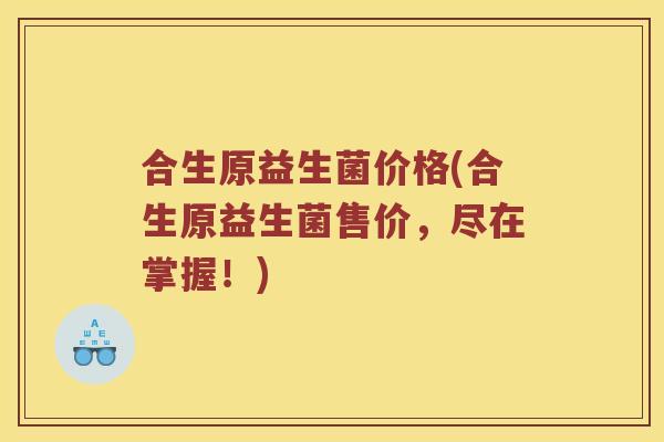 合生原益生菌价格(合生原益生菌售价，尽在掌握！)