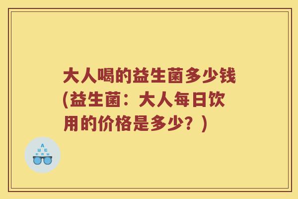 大人喝的益生菌多少钱(益生菌：大人每日饮用的价格是多少？)