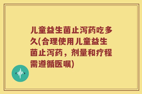 儿童益生菌止泻药吃多久(合理使用儿童益生菌止泻药，剂量和疗程需遵循医嘱)