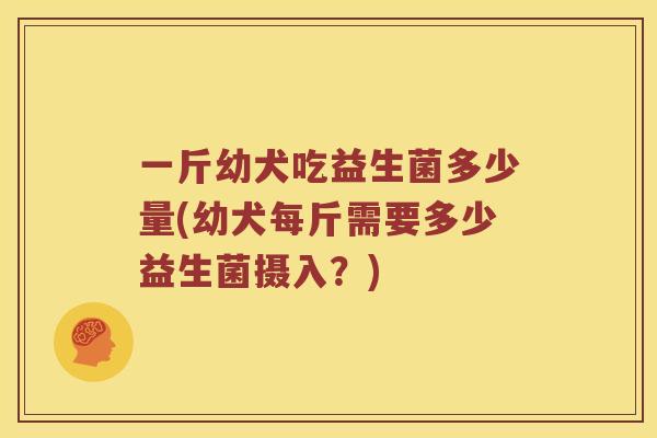 一斤幼犬吃益生菌多少量(幼犬每斤需要多少益生菌摄入？)