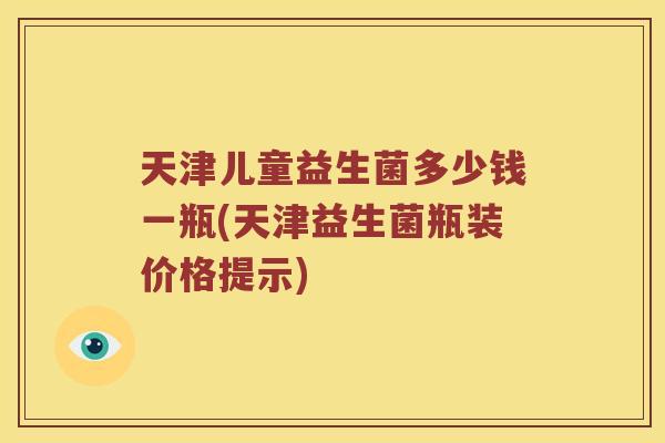 天津儿童益生菌多少钱一瓶(天津益生菌瓶装价格提示)