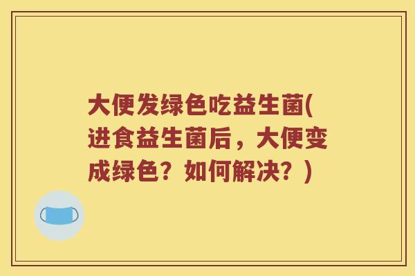 大便发绿色吃益生菌(进食益生菌后，大便变成绿色？如何解决？)