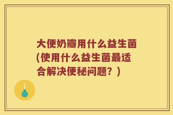 大便奶瓣用什么益生菌(使用什么益生菌适合解决问题?) 大便奶瓣用什么益生菌(使用什么益生菌适合解决问题?)