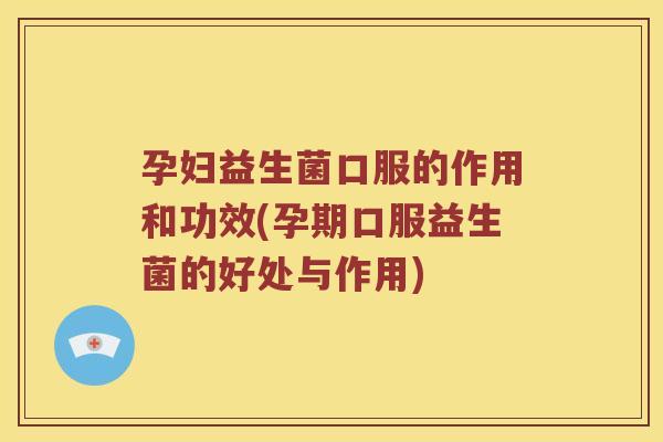 孕妇益生菌口服的作用和功效(孕期口服益生菌的好处与作用)