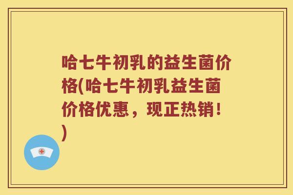 哈七牛初乳的益生菌价格(哈七牛初乳益生菌价格优惠，现正热销！)
