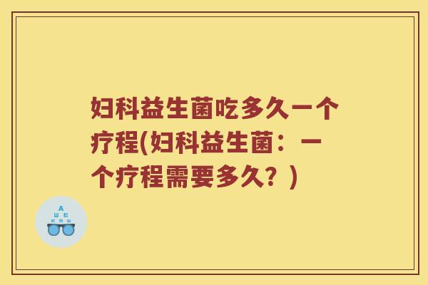 妇科益生菌吃多久一个疗程(妇科益生菌：一个疗程需要多久？)