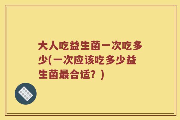大人吃益生菌一次吃多少(一次应该吃多少益生菌合适?) 大人吃益生菌一次吃多少(一次应该吃多少益生菌合适?)