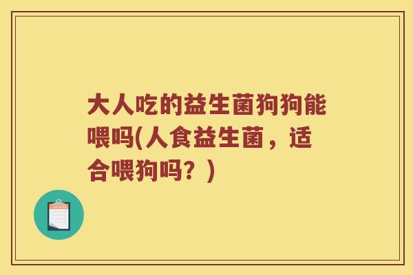 大人吃的益生菌狗狗能喂吗(人食益生菌，适合喂狗吗？)