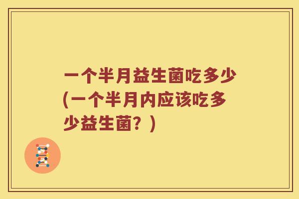 一个半月益生菌吃多少(一个半月内应该吃多少益生菌？)