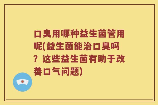 用哪种益生菌管用呢(益生菌能吗?这些益生菌有助于改善口气问题) 用哪种益生菌管用呢(益生菌能吗?这些益生菌有助于改善口气问题)