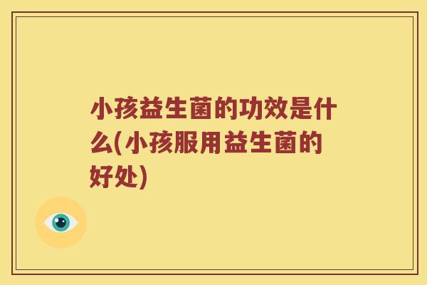 小孩益生菌的功效是什么(小孩服用益生菌的好处)