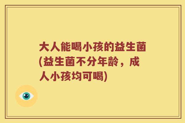 大人能喝小孩的益生菌(益生菌不分年龄，成人小孩均可喝)