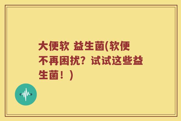 大便软 益生菌(软便不再困扰？试试这些益生菌！)