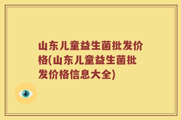 山东儿童益生菌批发价格(山东儿童益生菌批发价格信息大全)