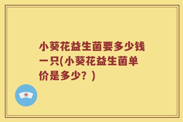 小葵花益生菌要多少钱一只(小葵花益生菌单价是多少?) 小葵花益生菌要多少钱一只(小葵花益生菌单价是多少?)