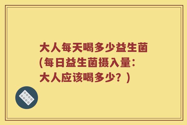 大人每天喝多少益生菌(每日益生菌摄入量：大人应该喝多少？)