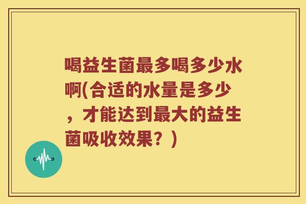喝益生菌最多喝多少水啊(合适的水量是多少，才能达到最大的益生菌吸收效果？)