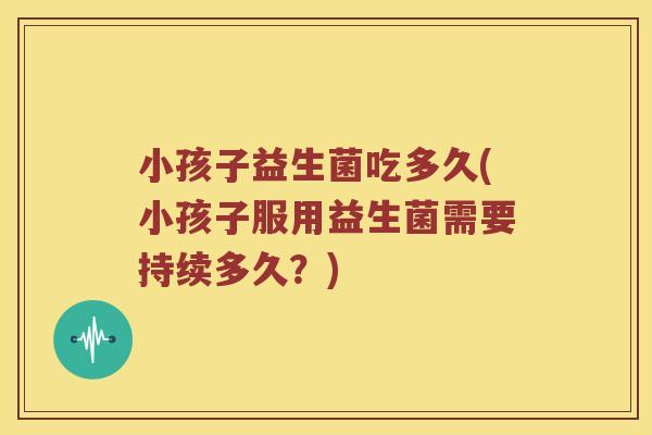 小孩子益生菌吃多久(小孩子服用益生菌需要持续多久？)