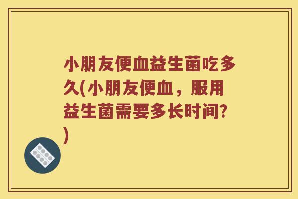 小朋友便血益生菌吃多久(小朋友便血，服用益生菌需要多长时间？)