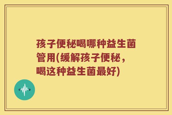 孩子便秘喝哪种益生菌管用(缓解孩子便秘，喝这种益生菌最好)