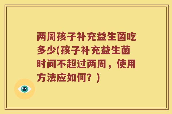 两周孩子补充益生菌吃多少(孩子补充益生菌时间不超过两周,使用方法应如何?) 两周孩子补充益生菌吃多少(孩子补充益生菌时间不超过两周,使用方法应如何?)