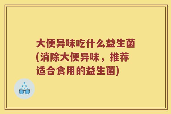 大便异味吃什么益生菌(消除大便异味，推荐适合食用的益生菌)