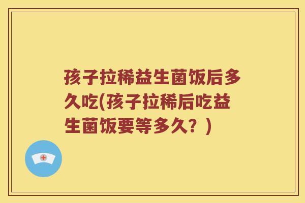 孩子拉稀益生菌饭后多久吃(孩子拉稀后吃益生菌饭要等多久？)