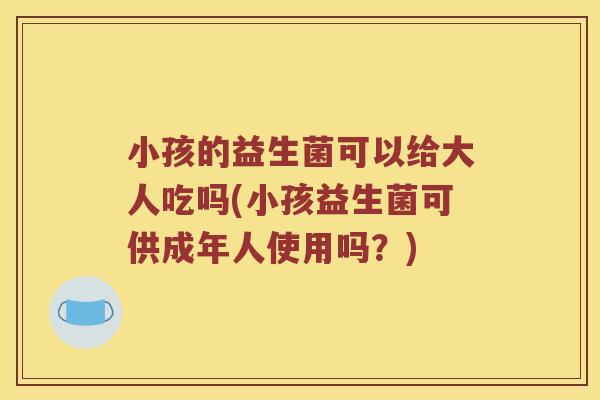 小孩的益生菌可以给大人吃吗(小孩益生菌可供成年人使用吗?) 小孩的益生菌可以给大人吃吗(小孩益生菌可供成年人使用吗?)